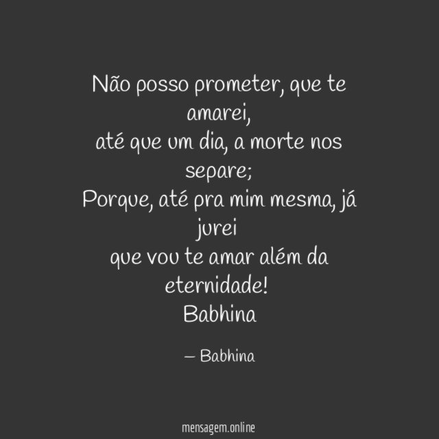 Não posso prometer, que te amarei,
até que um dia, a morte nos separe;
Porque, até pra mim mesma, já jurei
que vou te amar além da eternidade!