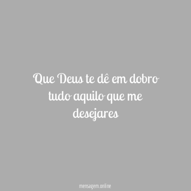 Que Deus te dê em dobro tudo aquilo que me desejares