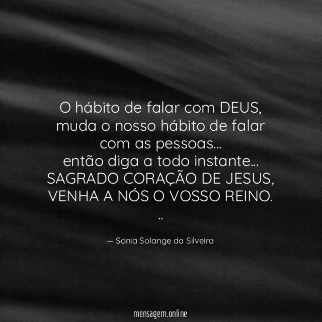 O hábito de falar com DEUS,
muda o nosso hábito de falar com as pessoas…
então diga a todo instante…
SAGRADO CORAÇÃO DE JESUS, VENHA A NÓS O VOSSO REINO.