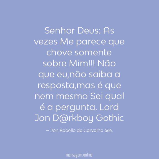 Senhor Deus: As vezes Me parece que chove somente
sobre Mim!!!!!!
Não que eu,não saiba a resposta,mas é que nem mesmo
Sei qual é a pergunta.