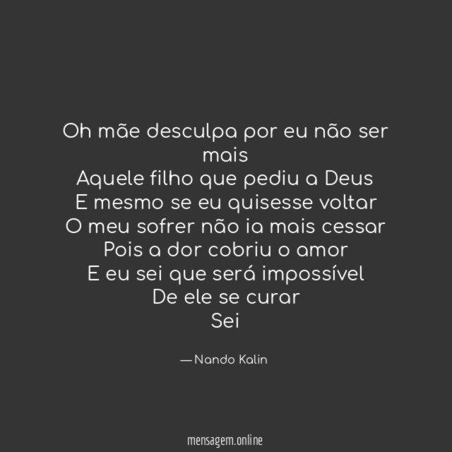Oh mãe desculpa por eu não ser mais
Aquele filho que pediu a Deus
E mesmo se eu quisesse voltar
O meu sofrer não ia mais cessar