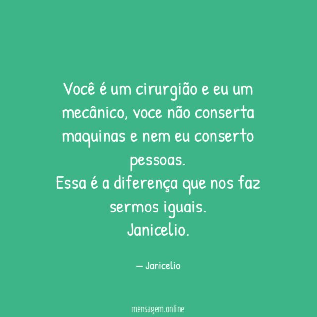 Você é um cirurgião e eu um mecânico, voce não conserta maquinas e nem eu conserto pessoas.
Essa é a diferença que nos faz sermos iguais.