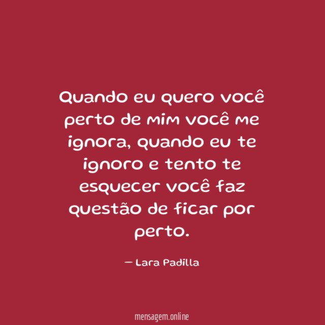 Quando eu quero você perto de mim você me ignora