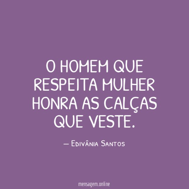 O homem que respeita mulher honra as calças que veste