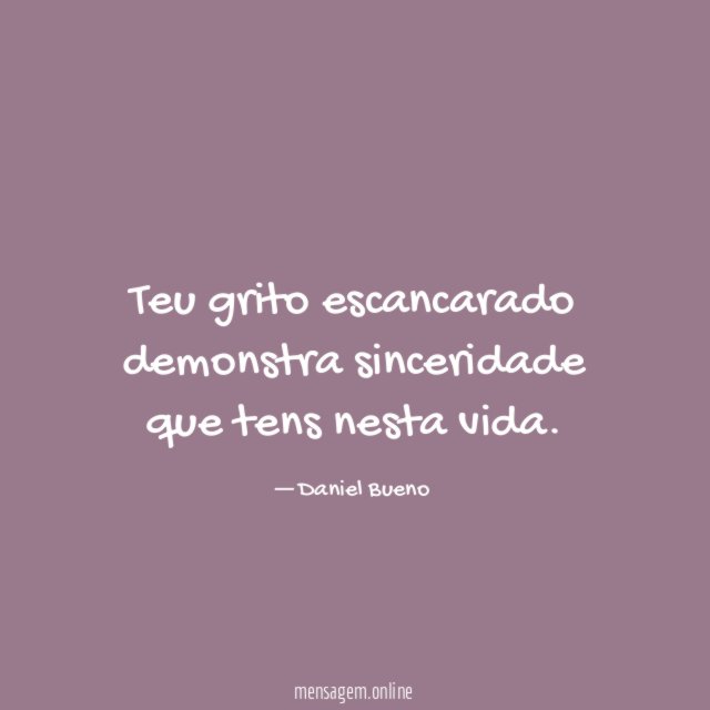 Teu grito escancarado demonstra sinceridade que tens nesta vida