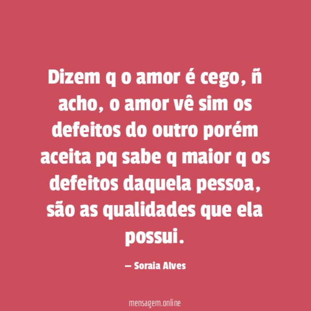 Dizem q o amor é cego, ñ acho, o amor vê sim os defeitos do outro porém aceita pq sabe q maior q os defeitos daquela pessoa, são as qualidades que ela possui.
