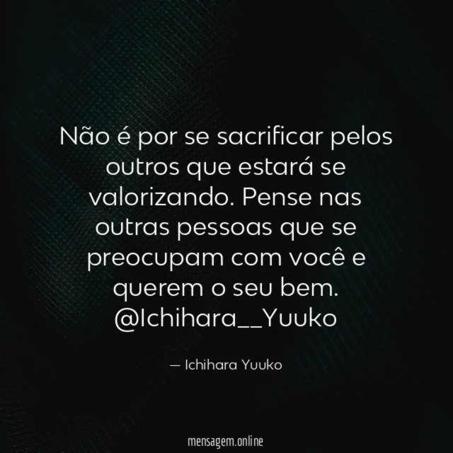 Não é por se sacrificar pelos outros que estará se valorizando. Pense nas outras pessoas que se preocupam com você e querem o seu bem.