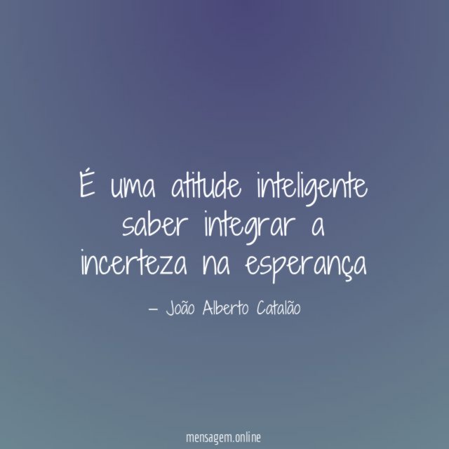 É uma atitude inteligente saber integrar a incerteza na esperança