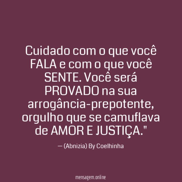 "Cuidado com o que você FALA e com o que você SENTE. Você será PROVADO na sua arrogância-prepotente, orgulho que se camuflava de AMOR E JUSTIÇA."