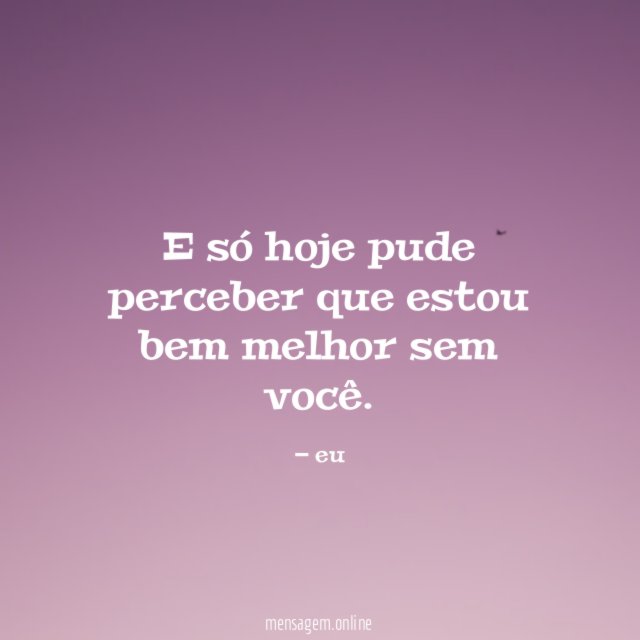 E só hoje pude perceber que estou bem melhor sem você