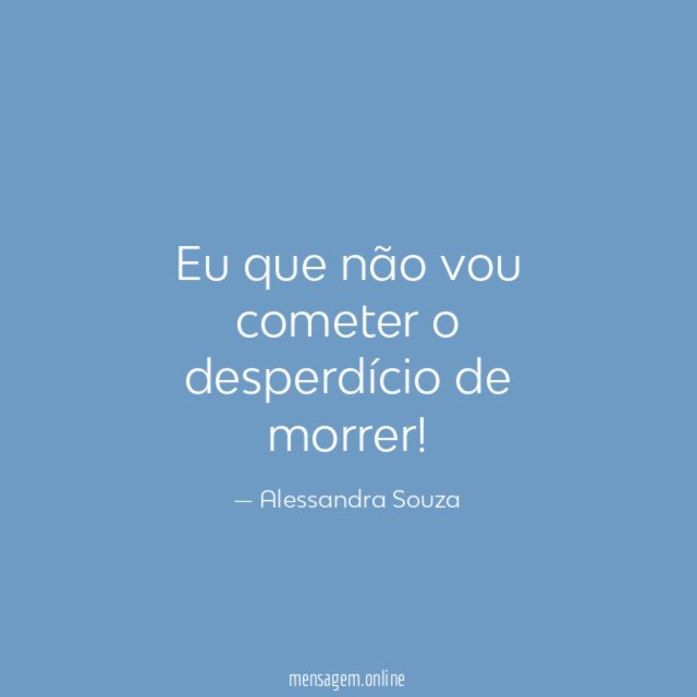 Eu que não vou cometer o desperdício de morrer