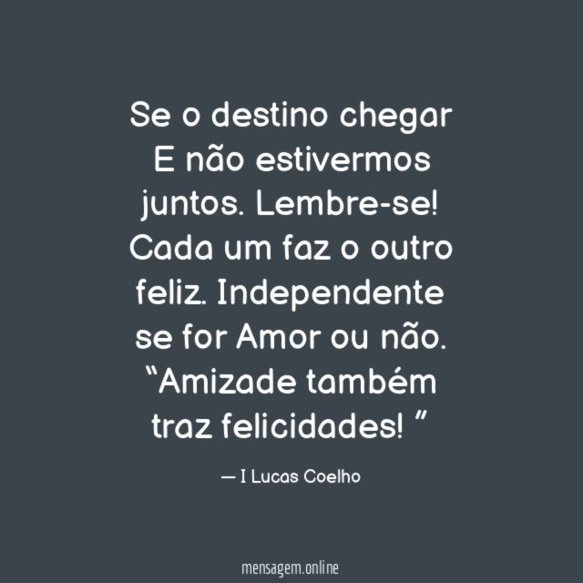 Se o destino chegar
E não estivermos juntos.
Lembre-se! Cada um faz o outro feliz.
Independente se for Amor ou não.