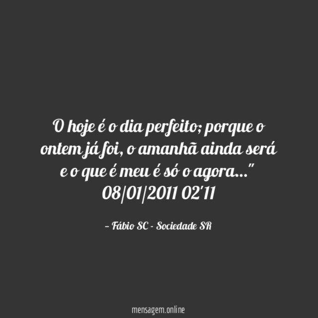 O hoje é o dia perfeito; porque o ontem já foi, o amanhã ainda será e o que é meu é só o agora…"