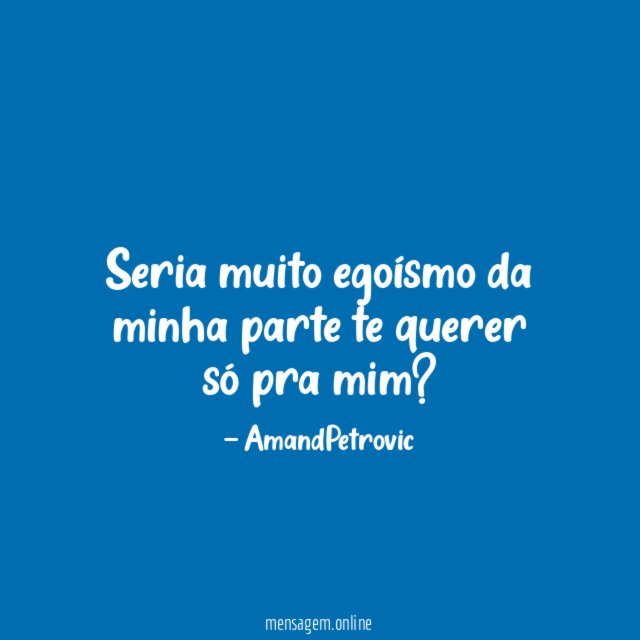 Seria muito egoísmo da minha parte te querer só pra mim