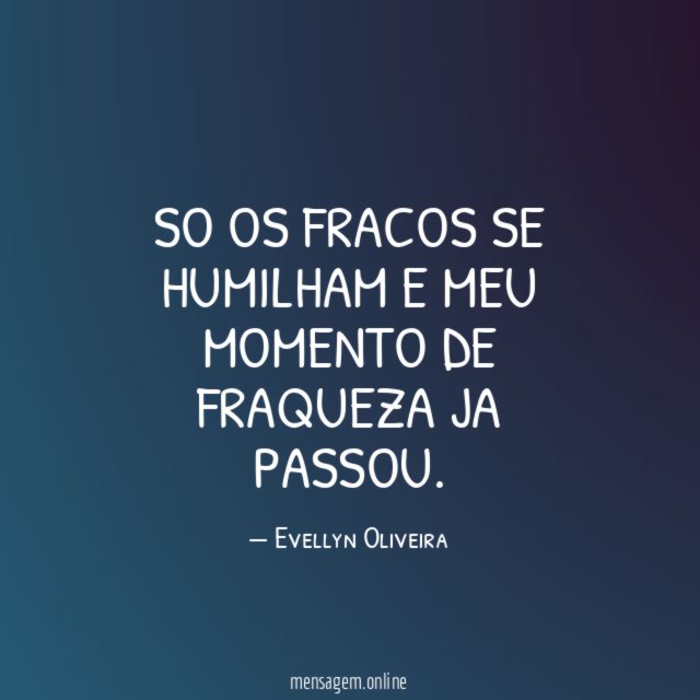 So os fracos se humilham e meu momento de fraqueza ja passou