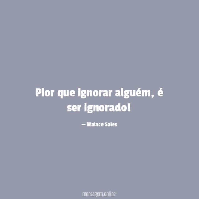 Pior que ignorar alguém