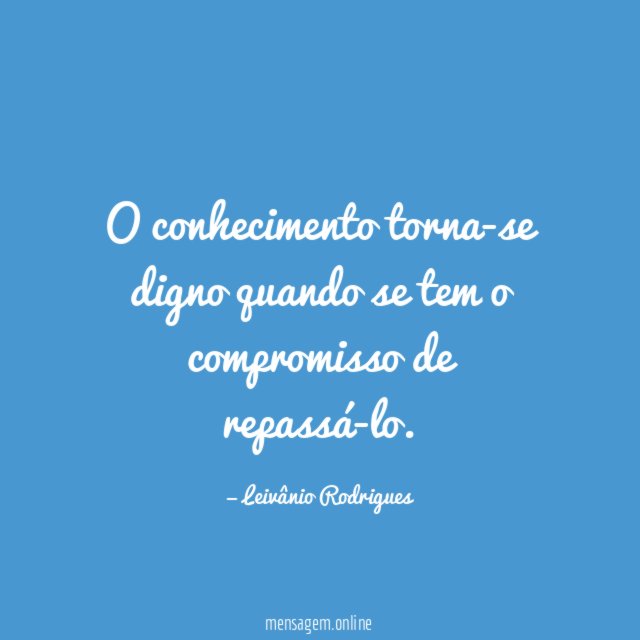O conhecimento torna-se digno quando se tem o compromisso de repassá-lo