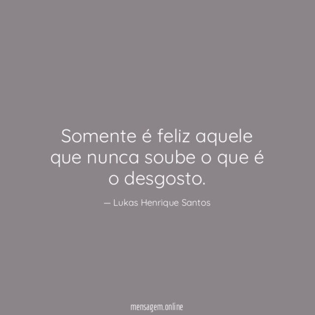 Somente é feliz aquele que nunca soube o que é o desgosto