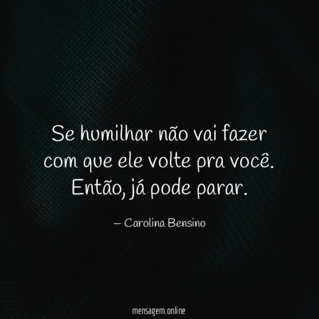 Se humilhar não vai fazer com que ele volte pra você