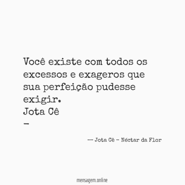 Você existe com todos os excessos e exageros que sua perfeição pudesse exigir.