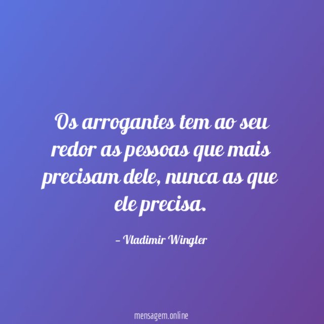 Os arrogantes tem ao seu redor as pessoas que mais precisam dele