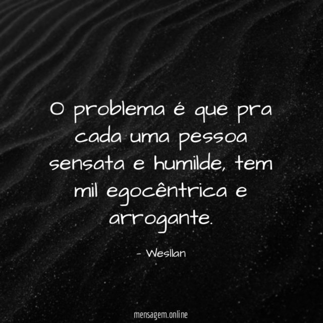 O problema é que pra cada uma pessoa sensata e humilde