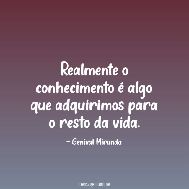 Realmente o conhecimento é algo que adquirimos para o resto da vida