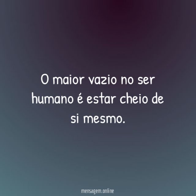 O maior vazio no ser humano é estar cheio de si mesmo