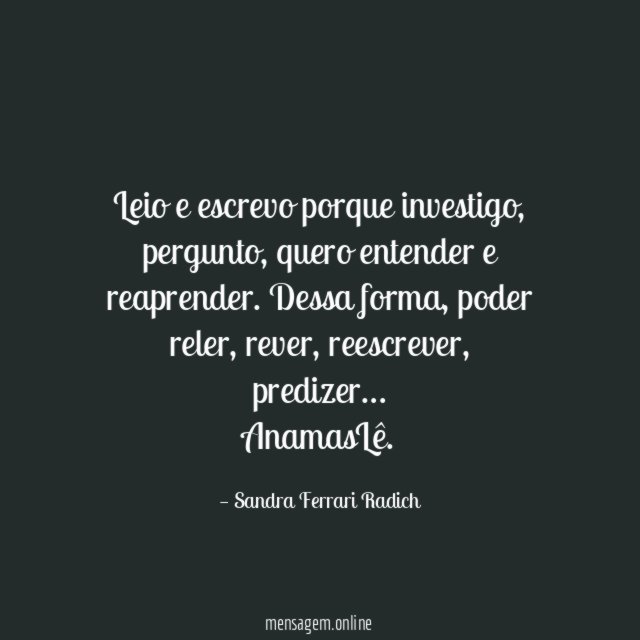 Leio e escrevo porque investigo, pergunto, quero entender e reaprender. Dessa forma, poder reler, rever, reescrever, predizer…