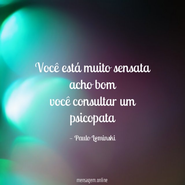 você está muito sensata acho bom você consultar um psicopata