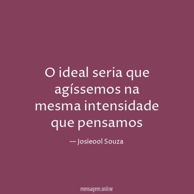 O ideal seria que agíssemos na mesma intensidade que pensamos