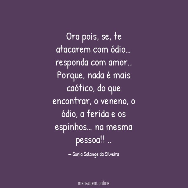 Ora pois,
se,
te atacarem com ódio…
responda com amor..
Porque,
nada é mais caótico,
do que encontrar,
o veneno,
o ódio,
a ferida
e os espinhos…
na mesma pessoa!!