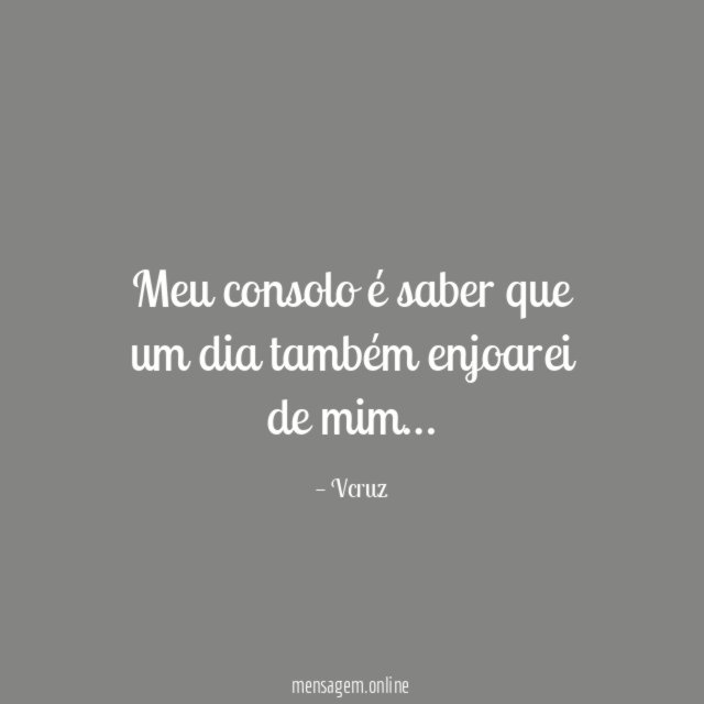Meu consolo é saber que um dia também enjoarei de mim