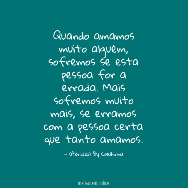 Quando amamos muito alguém,
sofremos se esta pessoa for a errada.
Mais sofremos muito mais,
se erramos com a pessoa certa que tanto amamos.