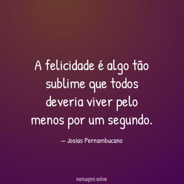 A felicidade é algo tão sublime que todos