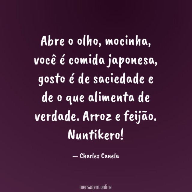 Abre o olho, mocinha, você é comida japonesa, gosto é de saciedade e de o que alimenta de verdade. Arroz e feijão.