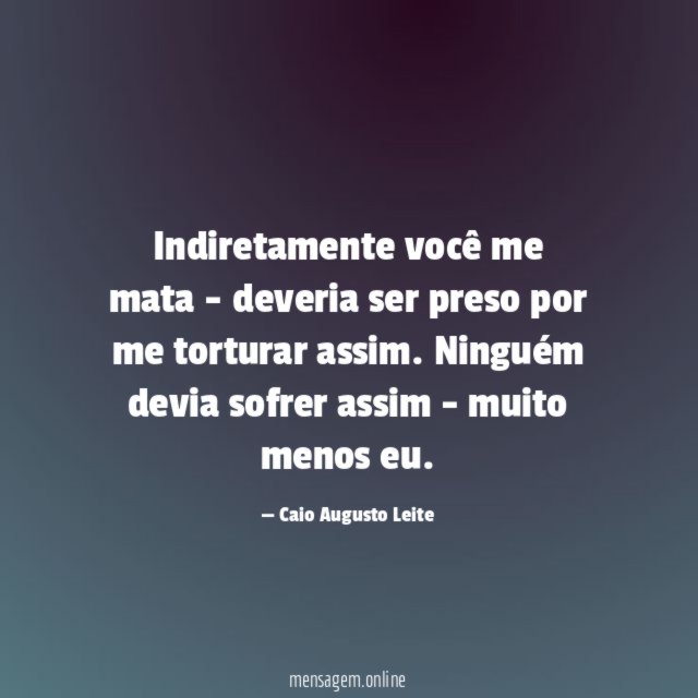 Indiretamente você me mata - deveria ser preso por me torturar assim