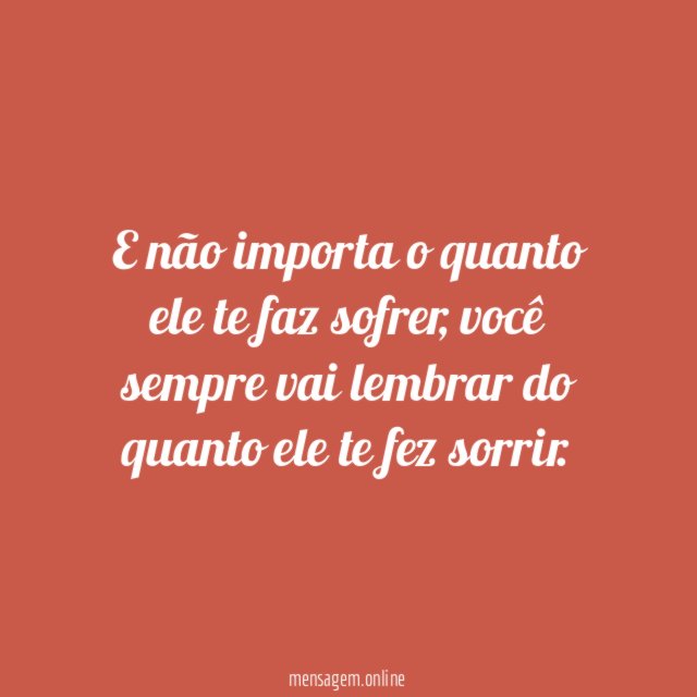 E não importa o quanto ele te faz sofrer