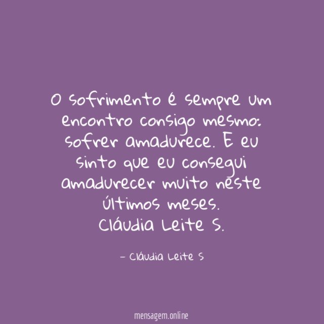 O sofrimento é sempre um encontro consigo mesmo:
sofrer amadurece. E eu sinto que eu consegui amadurecer muito neste últimos meses.
