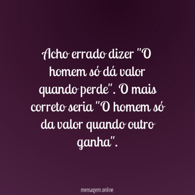 Acho errado dizer "O homem só dá valor quando perde"