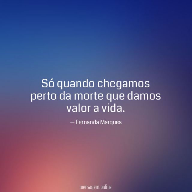Só quando chegamos perto da morte que damos valor a vida