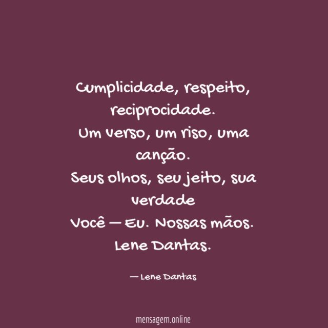 Cumplicidade, respeito, reciprocidade.
Um verso, um riso, uma canção.
Seus olhos, seu jeito, sua verdade
Você – Eu . Nossas mãos.