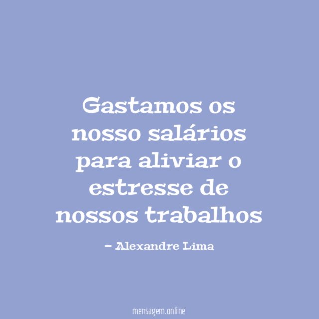 Gastamos os nosso salários para aliviar o estresse de nossos trabalhos