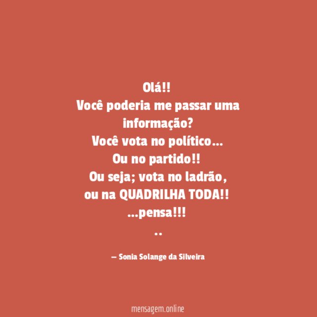 Olá!!
Você poderia me passar uma informação?
Você vota no político…
Ou no partido!!
Ou seja; vota no ladrão,
ou na QUADRILHA TODA!!
…pensa!!!