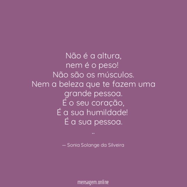 Não é a altura,
nem é o peso!
Não são os músculos.
Nem a beleza que te fazem uma grande pessoa.
É o seu coração,
É a sua humildade!
É a sua pessoa.