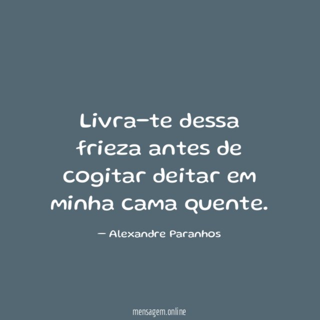 Livra-te dessa frieza antes de cogitar deitar em minha cama quente