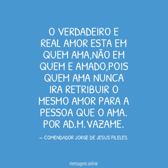 O VERDADEIRO E REAL AMOR ESTA EM QUEM AMA,NÃO EM QUEM E AMADO,POIS QUEM AMA NUNCA IRA RETRIBUIR O MESMO AMOR PARA A PESSOA QUE O AMA.