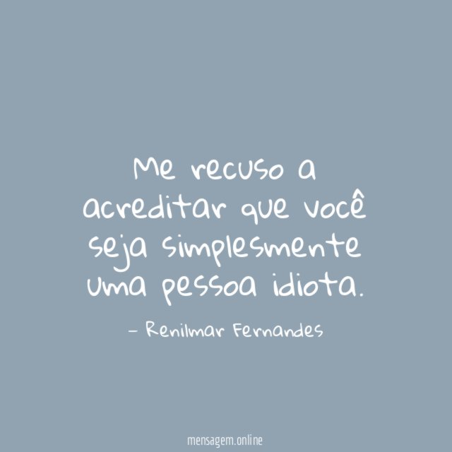 Me recuso a acreditar que você seja simplesmente uma pessoa idiota