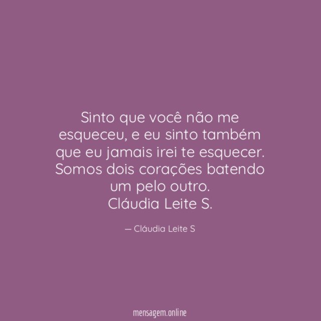 Sinto que você não me esqueceu, e eu sinto também que eu jamais irei te esquecer. Somos dois corações batendo um pelo outro.