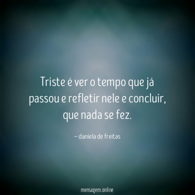 Triste é ver o tempo que já passou e refletir nele e concluir